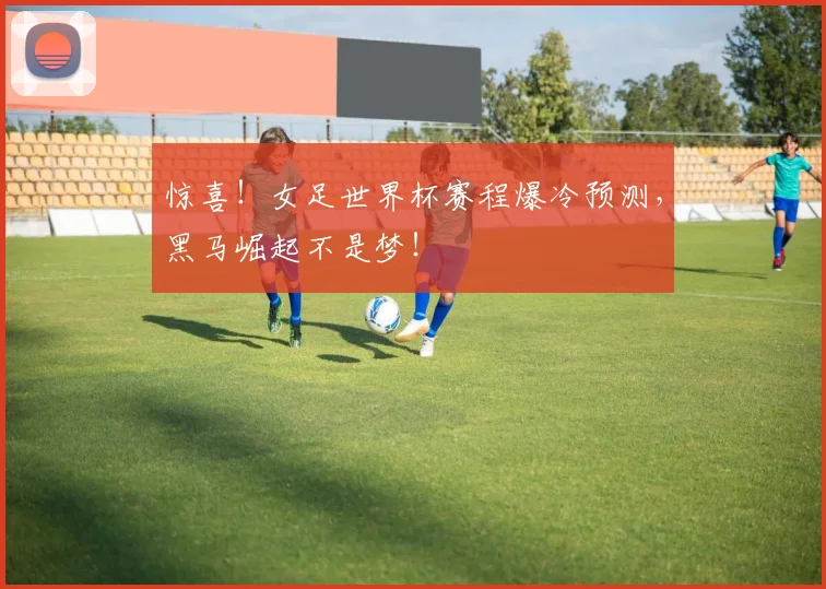 惊喜！女足世界杯赛程爆冷预测，黑马崛起不是梦！