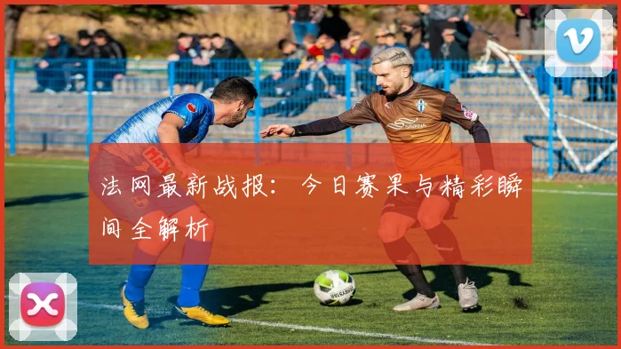 法网最新战报：今日赛果与精彩瞬间全解析