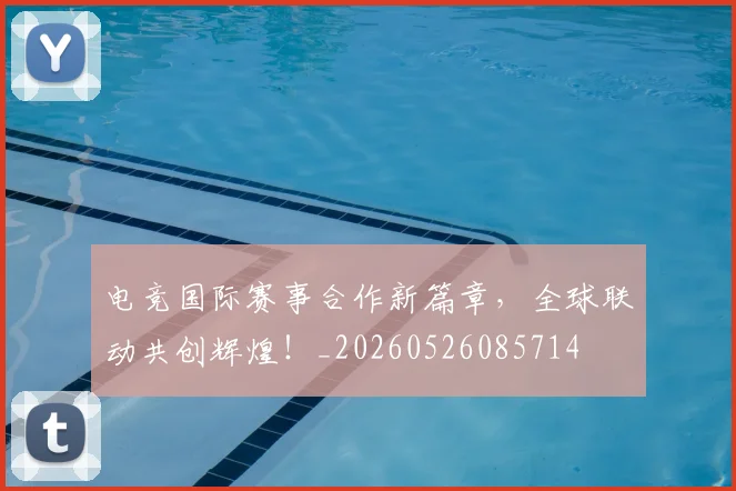 电竞国际赛事合作新篇章，全球联动共创辉煌！_20260526085714