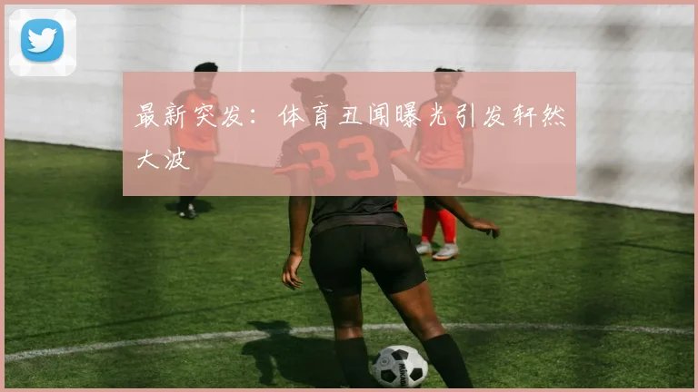 最新突发：体育丑闻曝光引发轩然大波
