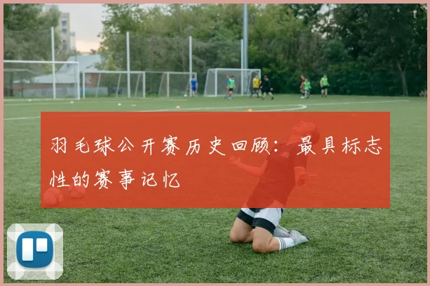 羽毛球公开赛历史回顾：最具标志性的赛事记忆