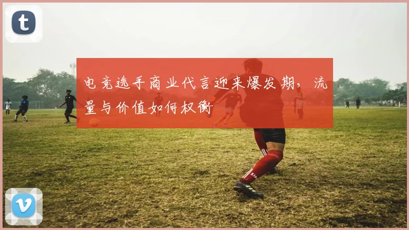 电竞选手商业代言迎来爆发期，流量与价值如何权衡