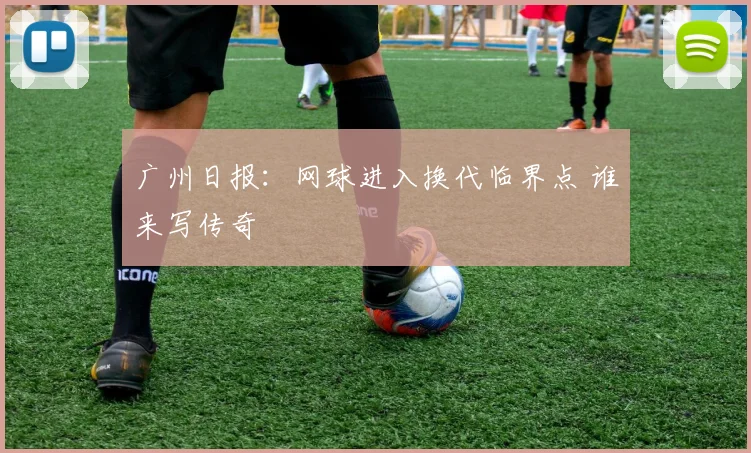 广州日报：网球进入换代临界点 谁来写传奇