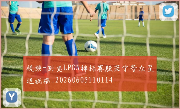 视频-别克LPGA锦标赛殷若宁等众星送祝福_20260605110114