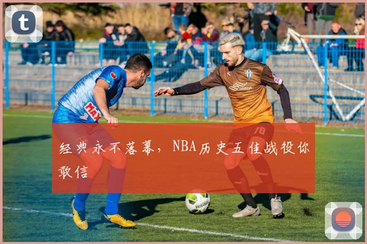 经典永不落幕，NBA历史五佳战役你敢信
