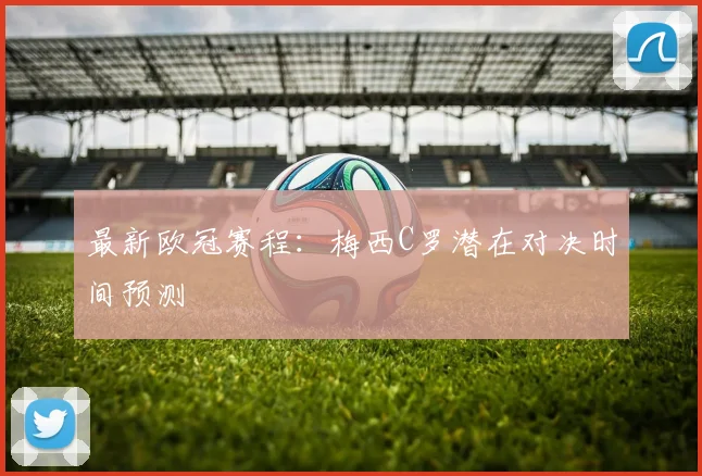 最新欧冠赛程：梅西C罗潜在对决时间预测