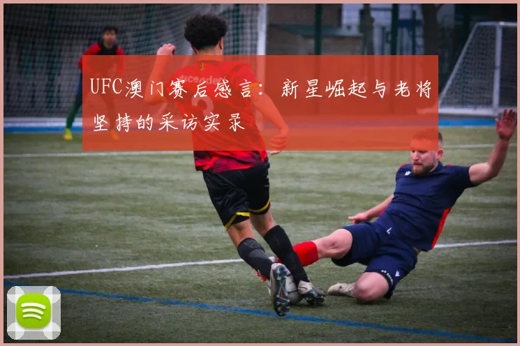 UFC澳门赛后感言:新星崛起与老将坚持的采访实录