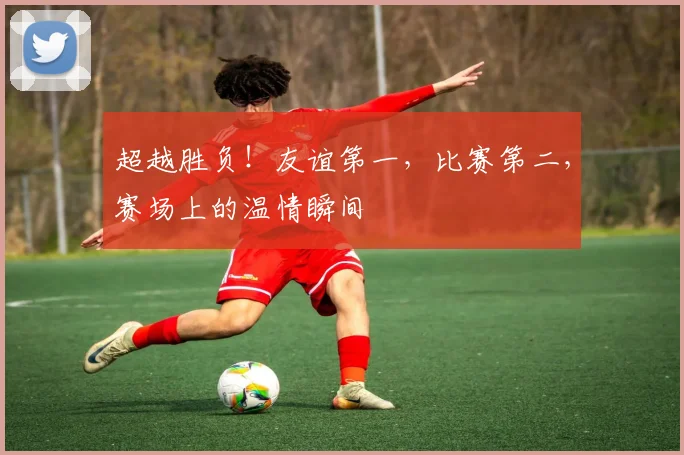 超越胜负！友谊第一，比赛第二，赛场上的温情瞬间