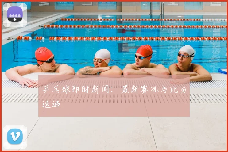 乒乓球即时新闻：最新赛况与比分速递