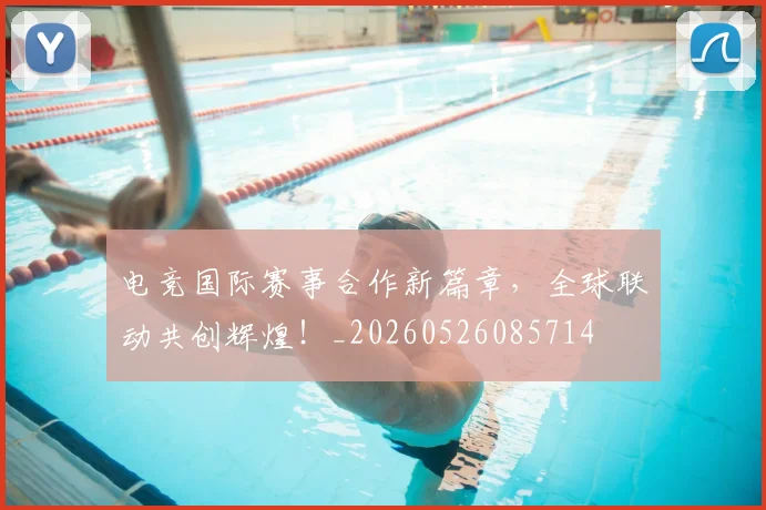 电竞国际赛事合作新篇章，全球联动共创辉煌！_20260526085714